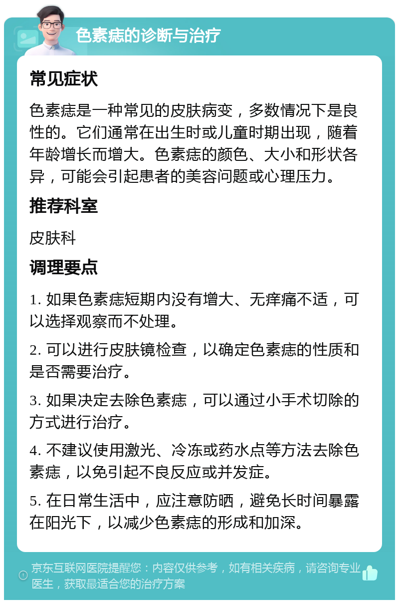 色素痣的诊断与治疗 常见症状 色素痣是一种常见的皮肤病变，多数情况下是良性的。它们通常在出生时或儿童时期出现，随着年龄增长而增大。色素痣的颜色、大小和形状各异，可能会引起患者的美容问题或心理压力。 推荐科室 皮肤科 调理要点 1. 如果色素痣短期内没有增大、无痒痛不适，可以选择观察而不处理。 2. 可以进行皮肤镜检查，以确定色素痣的性质和是否需要治疗。 3. 如果决定去除色素痣，可以通过小手术切除的方式进行治疗。 4. 不建议使用激光、冷冻或药水点等方法去除色素痣，以免引起不良反应或并发症。 5. 在日常生活中，应注意防晒，避免长时间暴露在阳光下，以减少色素痣的形成和加深。