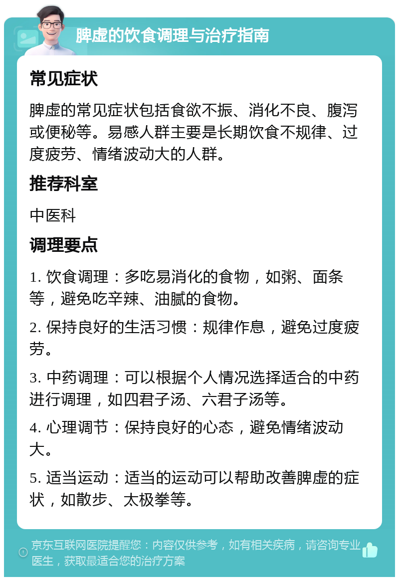 脾虚的饮食调理与治疗指南 常见症状 脾虚的常见症状包括食欲不振、消化不良、腹泻或便秘等。易感人群主要是长期饮食不规律、过度疲劳、情绪波动大的人群。 推荐科室 中医科 调理要点 1. 饮食调理：多吃易消化的食物，如粥、面条等，避免吃辛辣、油腻的食物。 2. 保持良好的生活习惯：规律作息，避免过度疲劳。 3. 中药调理：可以根据个人情况选择适合的中药进行调理，如四君子汤、六君子汤等。 4. 心理调节：保持良好的心态，避免情绪波动大。 5. 适当运动：适当的运动可以帮助改善脾虚的症状，如散步、太极拳等。