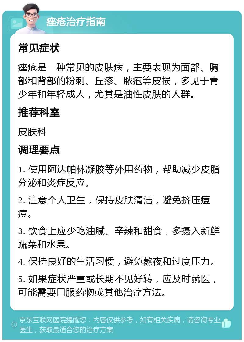 痤疮治疗指南 常见症状 痤疮是一种常见的皮肤病，主要表现为面部、胸部和背部的粉刺、丘疹、脓疱等皮损，多见于青少年和年轻成人，尤其是油性皮肤的人群。 推荐科室 皮肤科 调理要点 1. 使用阿达帕林凝胶等外用药物，帮助减少皮脂分泌和炎症反应。 2. 注意个人卫生，保持皮肤清洁，避免挤压痘痘。 3. 饮食上应少吃油腻、辛辣和甜食，多摄入新鲜蔬菜和水果。 4. 保持良好的生活习惯，避免熬夜和过度压力。 5. 如果症状严重或长期不见好转，应及时就医，可能需要口服药物或其他治疗方法。