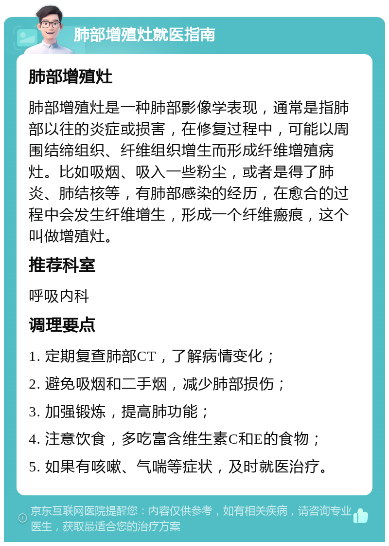 肺部增殖灶就医指南 肺部增殖灶 肺部增殖灶是一种肺部影像学表现，通常是指肺部以往的炎症或损害，在修复过程中，可能以周围结缔组织、纤维组织增生而形成纤维增殖病灶。比如吸烟、吸入一些粉尘，或者是得了肺炎、肺结核等，有肺部感染的经历，在愈合的过程中会发生纤维增生，形成一个纤维瘢痕，这个叫做增殖灶。 推荐科室 呼吸内科 调理要点 1. 定期复查肺部CT，了解病情变化； 2. 避免吸烟和二手烟，减少肺部损伤； 3. 加强锻炼，提高肺功能； 4. 注意饮食，多吃富含维生素C和E的食物； 5. 如果有咳嗽、气喘等症状，及时就医治疗。