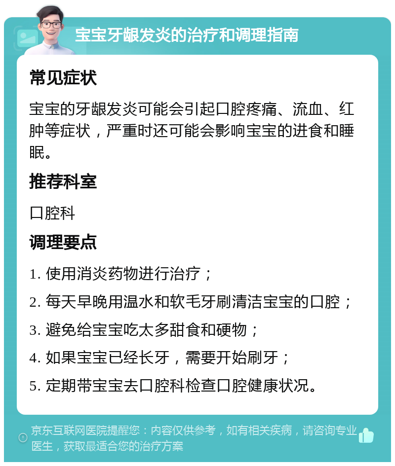 宝宝牙龈发炎的治疗和调理指南 常见症状 宝宝的牙龈发炎可能会引起口腔疼痛、流血、红肿等症状，严重时还可能会影响宝宝的进食和睡眠。 推荐科室 口腔科 调理要点 1. 使用消炎药物进行治疗； 2. 每天早晚用温水和软毛牙刷清洁宝宝的口腔； 3. 避免给宝宝吃太多甜食和硬物； 4. 如果宝宝已经长牙，需要开始刷牙； 5. 定期带宝宝去口腔科检查口腔健康状况。