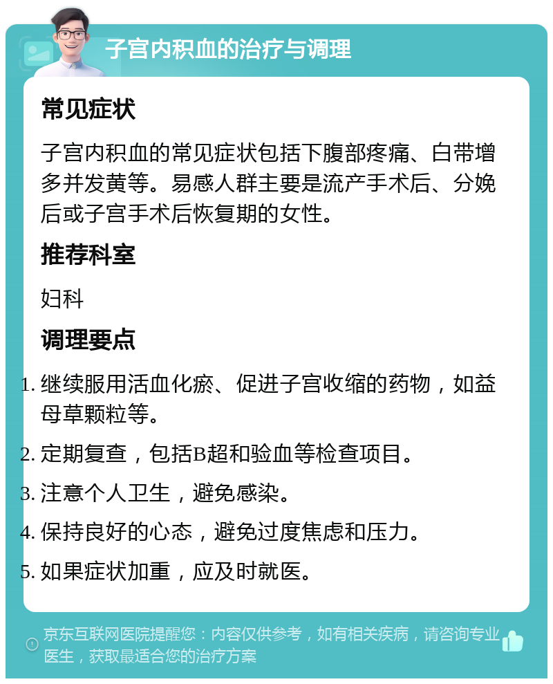 子宫内积血的治疗与调理 常见症状 子宫内积血的常见症状包括下腹部疼痛、白带增多并发黄等。易感人群主要是流产手术后、分娩后或子宫手术后恢复期的女性。 推荐科室 妇科 调理要点 继续服用活血化瘀、促进子宫收缩的药物，如益母草颗粒等。 定期复查，包括B超和验血等检查项目。 注意个人卫生，避免感染。 保持良好的心态，避免过度焦虑和压力。 如果症状加重，应及时就医。