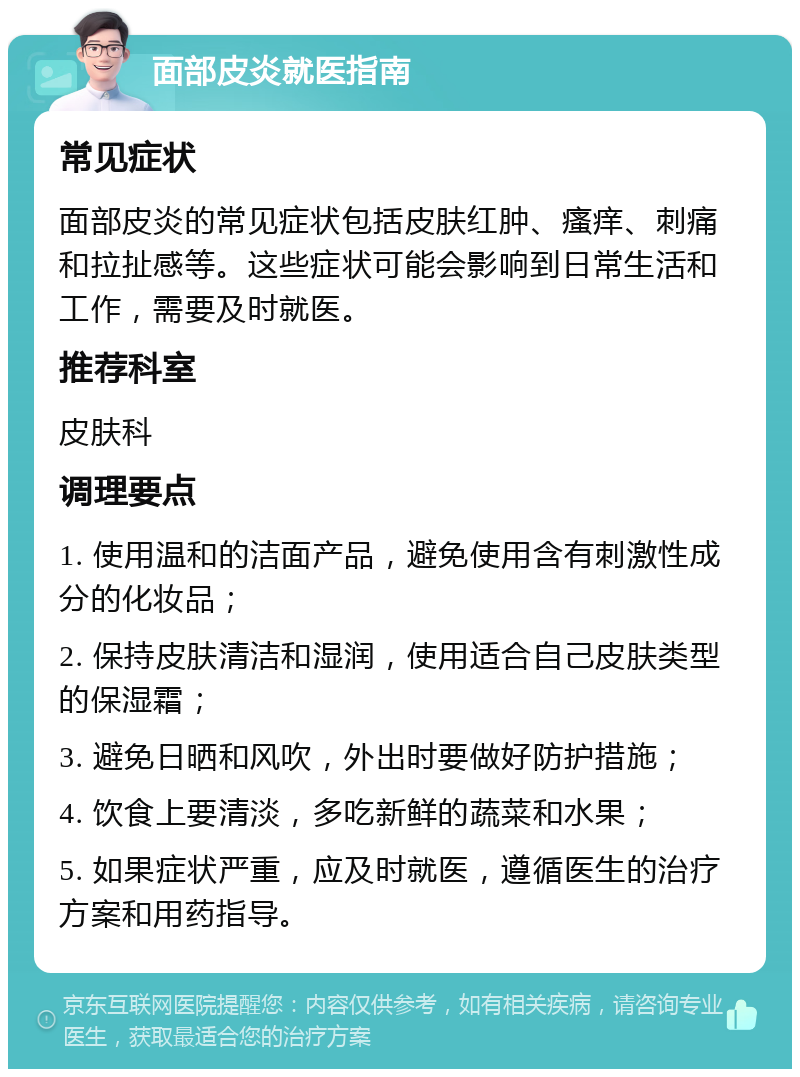 面部皮炎就医指南 常见症状 面部皮炎的常见症状包括皮肤红肿、瘙痒、刺痛和拉扯感等。这些症状可能会影响到日常生活和工作，需要及时就医。 推荐科室 皮肤科 调理要点 1. 使用温和的洁面产品，避免使用含有刺激性成分的化妆品； 2. 保持皮肤清洁和湿润，使用适合自己皮肤类型的保湿霜； 3. 避免日晒和风吹，外出时要做好防护措施； 4. 饮食上要清淡，多吃新鲜的蔬菜和水果； 5. 如果症状严重，应及时就医，遵循医生的治疗方案和用药指导。