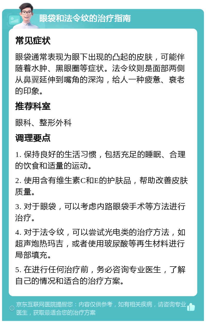 眼袋和法令纹的治疗指南 常见症状 眼袋通常表现为眼下出现的凸起的皮肤，可能伴随着水肿、黑眼圈等症状。法令纹则是面部两侧从鼻翼延伸到嘴角的深沟，给人一种疲惫、衰老的印象。 推荐科室 眼科、整形外科 调理要点 1. 保持良好的生活习惯，包括充足的睡眠、合理的饮食和适量的运动。 2. 使用含有维生素C和E的护肤品，帮助改善皮肤质量。 3. 对于眼袋，可以考虑内路眼袋手术等方法进行治疗。 4. 对于法令纹，可以尝试光电类的治疗方法，如超声炮热玛吉，或者使用玻尿酸等再生材料进行局部填充。 5. 在进行任何治疗前，务必咨询专业医生，了解自己的情况和适合的治疗方案。