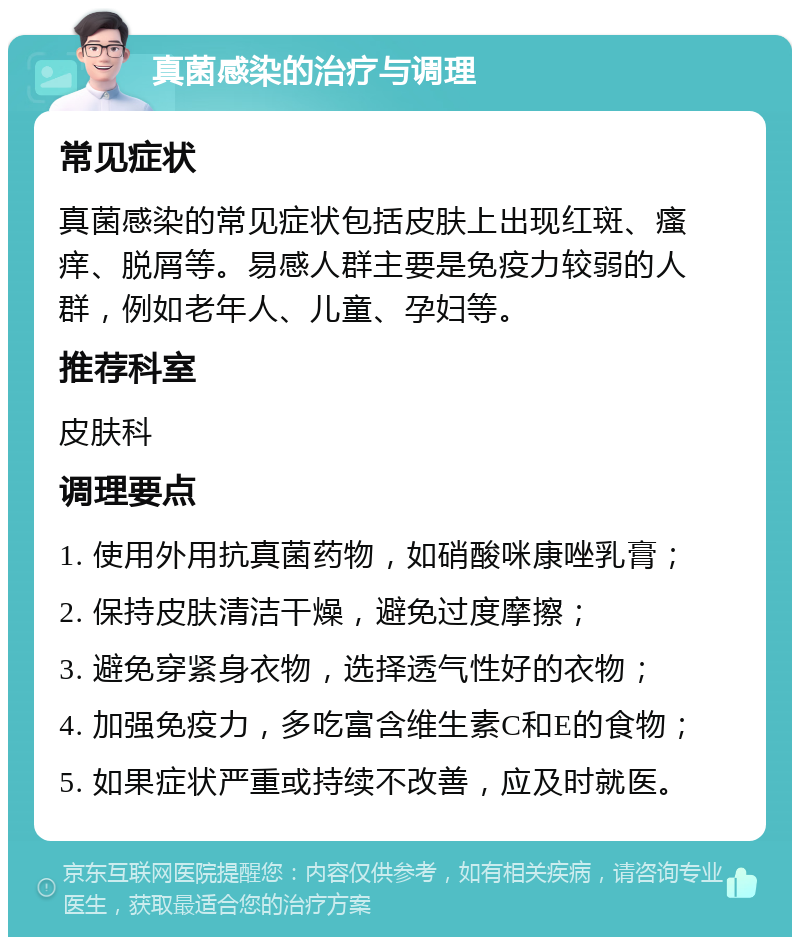 真菌感染的治疗与调理 常见症状 真菌感染的常见症状包括皮肤上出现红斑、瘙痒、脱屑等。易感人群主要是免疫力较弱的人群，例如老年人、儿童、孕妇等。 推荐科室 皮肤科 调理要点 1. 使用外用抗真菌药物，如硝酸咪康唑乳膏； 2. 保持皮肤清洁干燥，避免过度摩擦； 3. 避免穿紧身衣物，选择透气性好的衣物； 4. 加强免疫力，多吃富含维生素C和E的食物； 5. 如果症状严重或持续不改善，应及时就医。