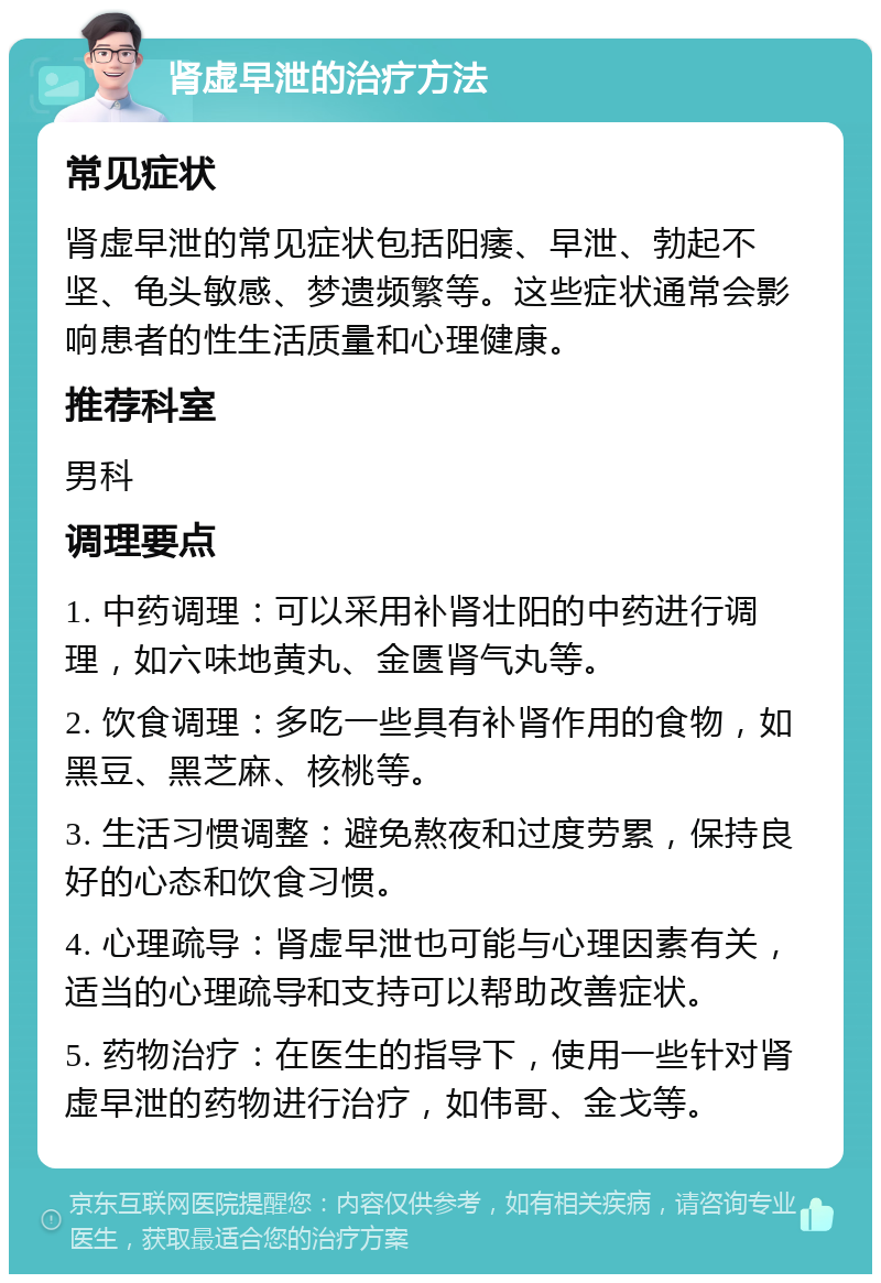 肾虚早泄的治疗方法 常见症状 肾虚早泄的常见症状包括阳痿、早泄、勃起不坚、龟头敏感、梦遗频繁等。这些症状通常会影响患者的性生活质量和心理健康。 推荐科室 男科 调理要点 1. 中药调理：可以采用补肾壮阳的中药进行调理，如六味地黄丸、金匮肾气丸等。 2. 饮食调理：多吃一些具有补肾作用的食物，如黑豆、黑芝麻、核桃等。 3. 生活习惯调整：避免熬夜和过度劳累，保持良好的心态和饮食习惯。 4. 心理疏导：肾虚早泄也可能与心理因素有关，适当的心理疏导和支持可以帮助改善症状。 5. 药物治疗：在医生的指导下，使用一些针对肾虚早泄的药物进行治疗，如伟哥、金戈等。