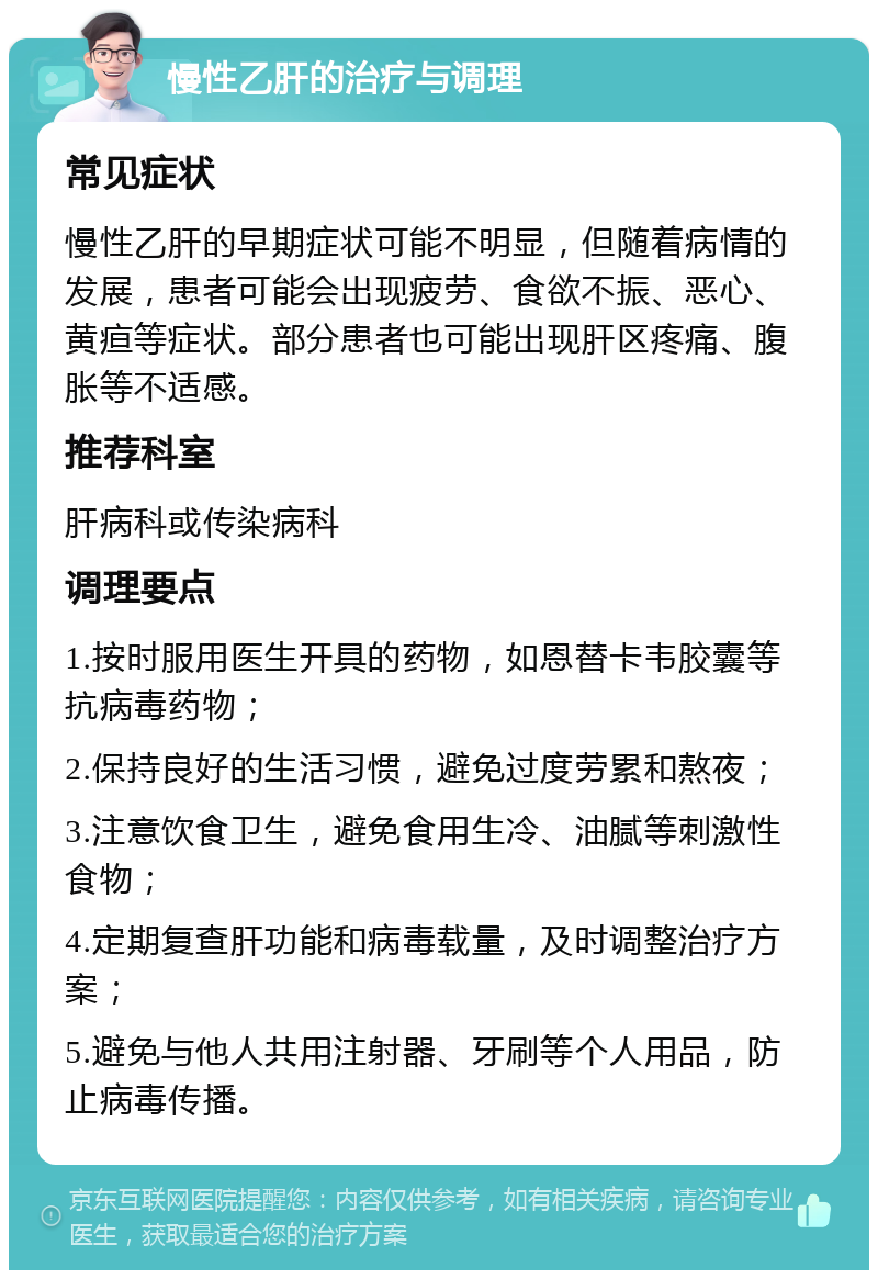 慢性乙肝的治疗与调理 常见症状 慢性乙肝的早期症状可能不明显，但随着病情的发展，患者可能会出现疲劳、食欲不振、恶心、黄疸等症状。部分患者也可能出现肝区疼痛、腹胀等不适感。 推荐科室 肝病科或传染病科 调理要点 1.按时服用医生开具的药物，如恩替卡韦胶囊等抗病毒药物； 2.保持良好的生活习惯，避免过度劳累和熬夜； 3.注意饮食卫生，避免食用生冷、油腻等刺激性食物； 4.定期复查肝功能和病毒载量，及时调整治疗方案； 5.避免与他人共用注射器、牙刷等个人用品，防止病毒传播。