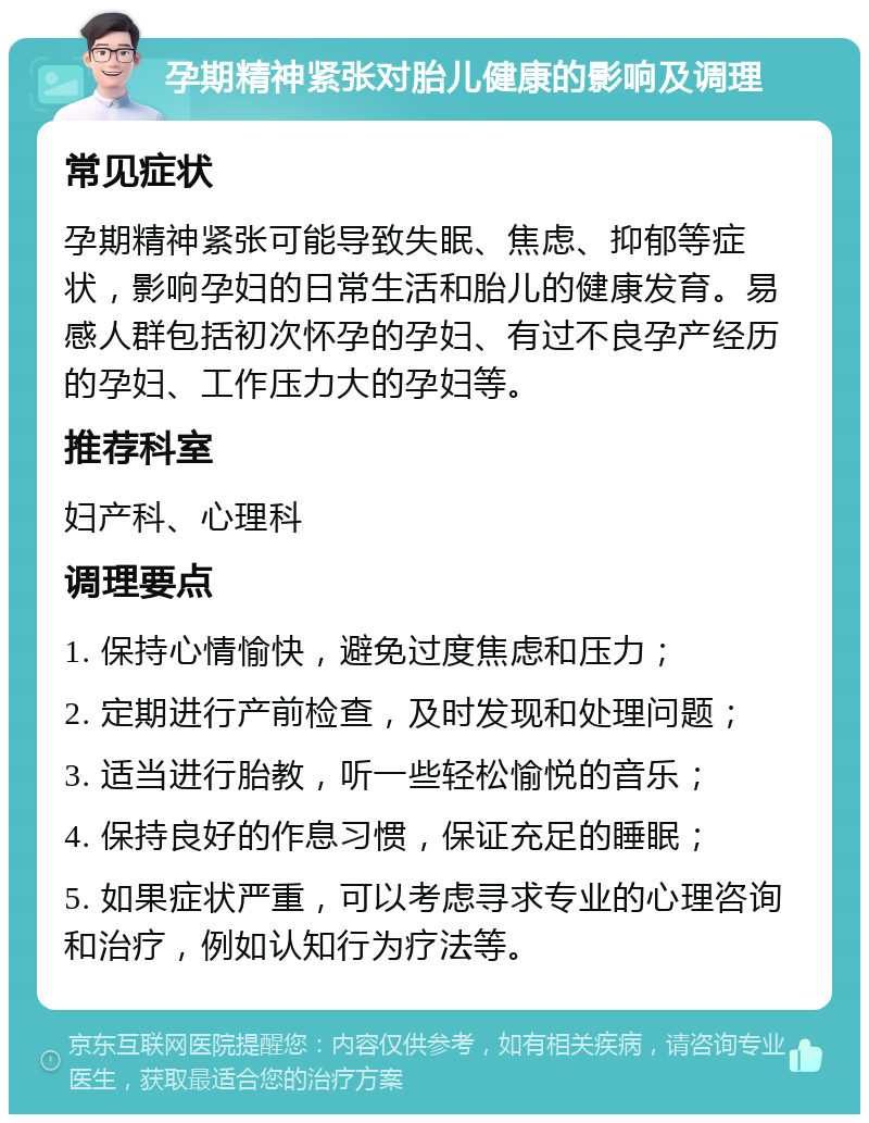 孕期精神紧张对胎儿健康的影响及调理 常见症状 孕期精神紧张可能导致失眠、焦虑、抑郁等症状，影响孕妇的日常生活和胎儿的健康发育。易感人群包括初次怀孕的孕妇、有过不良孕产经历的孕妇、工作压力大的孕妇等。 推荐科室 妇产科、心理科 调理要点 1. 保持心情愉快，避免过度焦虑和压力； 2. 定期进行产前检查，及时发现和处理问题； 3. 适当进行胎教，听一些轻松愉悦的音乐； 4. 保持良好的作息习惯，保证充足的睡眠； 5. 如果症状严重，可以考虑寻求专业的心理咨询和治疗，例如认知行为疗法等。