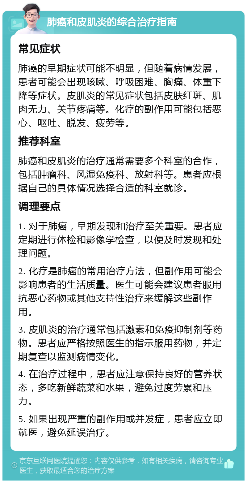 肺癌和皮肌炎的综合治疗指南 常见症状 肺癌的早期症状可能不明显，但随着病情发展，患者可能会出现咳嗽、呼吸困难、胸痛、体重下降等症状。皮肌炎的常见症状包括皮肤红斑、肌肉无力、关节疼痛等。化疗的副作用可能包括恶心、呕吐、脱发、疲劳等。 推荐科室 肺癌和皮肌炎的治疗通常需要多个科室的合作，包括肿瘤科、风湿免疫科、放射科等。患者应根据自己的具体情况选择合适的科室就诊。 调理要点 1. 对于肺癌，早期发现和治疗至关重要。患者应定期进行体检和影像学检查，以便及时发现和处理问题。 2. 化疗是肺癌的常用治疗方法，但副作用可能会影响患者的生活质量。医生可能会建议患者服用抗恶心药物或其他支持性治疗来缓解这些副作用。 3. 皮肌炎的治疗通常包括激素和免疫抑制剂等药物。患者应严格按照医生的指示服用药物，并定期复查以监测病情变化。 4. 在治疗过程中，患者应注意保持良好的营养状态，多吃新鲜蔬菜和水果，避免过度劳累和压力。 5. 如果出现严重的副作用或并发症，患者应立即就医，避免延误治疗。