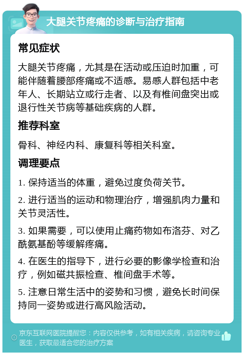 大腿关节疼痛的诊断与治疗指南 常见症状 大腿关节疼痛，尤其是在活动或压迫时加重，可能伴随着腰部疼痛或不适感。易感人群包括中老年人、长期站立或行走者、以及有椎间盘突出或退行性关节病等基础疾病的人群。 推荐科室 骨科、神经内科、康复科等相关科室。 调理要点 1. 保持适当的体重，避免过度负荷关节。 2. 进行适当的运动和物理治疗，增强肌肉力量和关节灵活性。 3. 如果需要，可以使用止痛药物如布洛芬、对乙酰氨基酚等缓解疼痛。 4. 在医生的指导下，进行必要的影像学检查和治疗，例如磁共振检查、椎间盘手术等。 5. 注意日常生活中的姿势和习惯，避免长时间保持同一姿势或进行高风险活动。