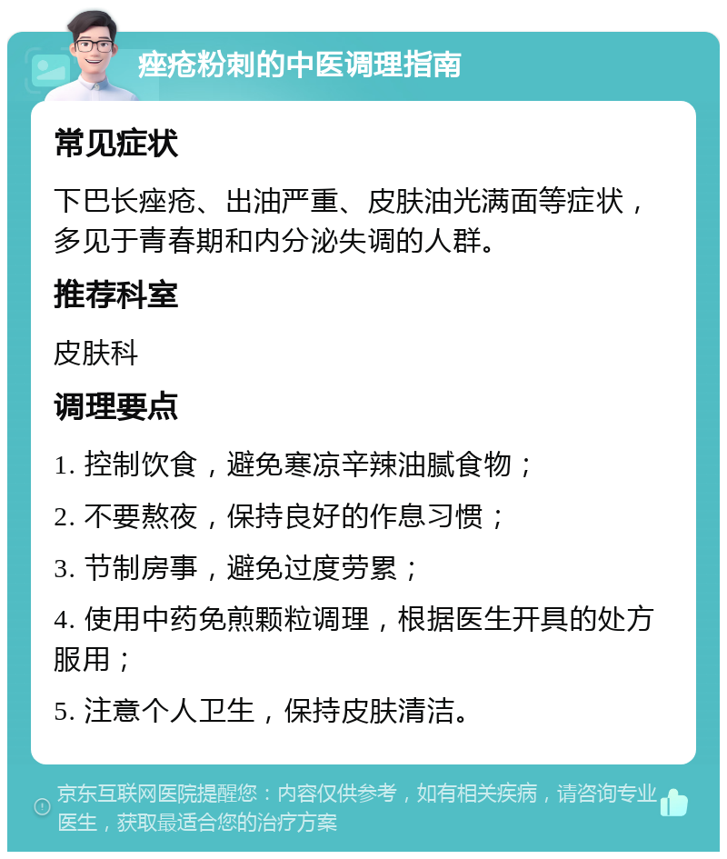 痤疮粉刺的中医调理指南 常见症状 下巴长痤疮、出油严重、皮肤油光满面等症状，多见于青春期和内分泌失调的人群。 推荐科室 皮肤科 调理要点 1. 控制饮食，避免寒凉辛辣油腻食物； 2. 不要熬夜，保持良好的作息习惯； 3. 节制房事，避免过度劳累； 4. 使用中药免煎颗粒调理，根据医生开具的处方服用； 5. 注意个人卫生，保持皮肤清洁。