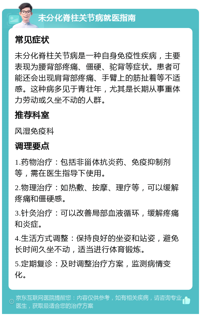 未分化脊柱关节病就医指南 常见症状 未分化脊柱关节病是一种自身免疫性疾病，主要表现为腰背部疼痛、僵硬、驼背等症状。患者可能还会出现肩背部疼痛、手臂上的筋扯着等不适感。这种病多见于青壮年，尤其是长期从事重体力劳动或久坐不动的人群。 推荐科室 风湿免疫科 调理要点 1.药物治疗：包括非甾体抗炎药、免疫抑制剂等，需在医生指导下使用。 2.物理治疗：如热敷、按摩、理疗等，可以缓解疼痛和僵硬感。 3.针灸治疗：可以改善局部血液循环，缓解疼痛和炎症。 4.生活方式调整：保持良好的坐姿和站姿，避免长时间久坐不动，适当进行体育锻炼。 5.定期复诊：及时调整治疗方案，监测病情变化。