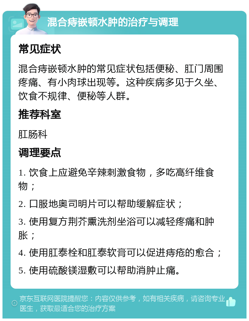 混合痔嵌顿水肿的治疗与调理 常见症状 混合痔嵌顿水肿的常见症状包括便秘、肛门周围疼痛、有小肉球出现等。这种疾病多见于久坐、饮食不规律、便秘等人群。 推荐科室 肛肠科 调理要点 1. 饮食上应避免辛辣刺激食物，多吃高纤维食物； 2. 口服地奥司明片可以帮助缓解症状； 3. 使用复方荆芥熏洗剂坐浴可以减轻疼痛和肿胀； 4. 使用肛泰栓和肛泰软膏可以促进痔疮的愈合； 5. 使用硫酸镁湿敷可以帮助消肿止痛。