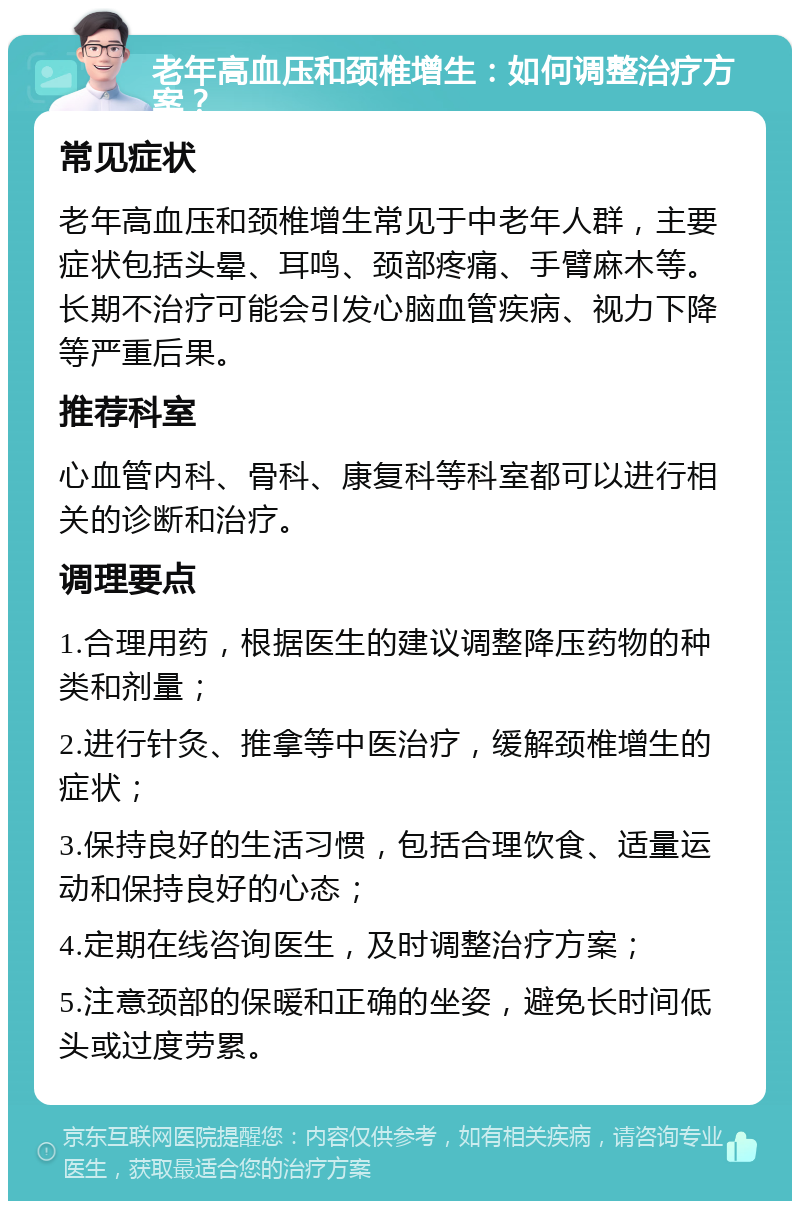 老年高血压和颈椎增生：如何调整治疗方案？ 常见症状 老年高血压和颈椎增生常见于中老年人群，主要症状包括头晕、耳鸣、颈部疼痛、手臂麻木等。长期不治疗可能会引发心脑血管疾病、视力下降等严重后果。 推荐科室 心血管内科、骨科、康复科等科室都可以进行相关的诊断和治疗。 调理要点 1.合理用药，根据医生的建议调整降压药物的种类和剂量； 2.进行针灸、推拿等中医治疗，缓解颈椎增生的症状； 3.保持良好的生活习惯，包括合理饮食、适量运动和保持良好的心态； 4.定期在线咨询医生，及时调整治疗方案； 5.注意颈部的保暖和正确的坐姿，避免长时间低头或过度劳累。