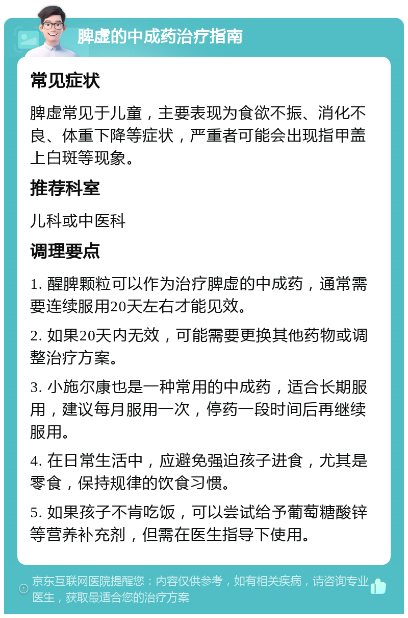 脾虚的中成药治疗指南 常见症状 脾虚常见于儿童，主要表现为食欲不振、消化不良、体重下降等症状，严重者可能会出现指甲盖上白斑等现象。 推荐科室 儿科或中医科 调理要点 1. 醒脾颗粒可以作为治疗脾虚的中成药，通常需要连续服用20天左右才能见效。 2. 如果20天内无效，可能需要更换其他药物或调整治疗方案。 3. 小施尔康也是一种常用的中成药，适合长期服用，建议每月服用一次，停药一段时间后再继续服用。 4. 在日常生活中，应避免强迫孩子进食，尤其是零食，保持规律的饮食习惯。 5. 如果孩子不肯吃饭，可以尝试给予葡萄糖酸锌等营养补充剂，但需在医生指导下使用。