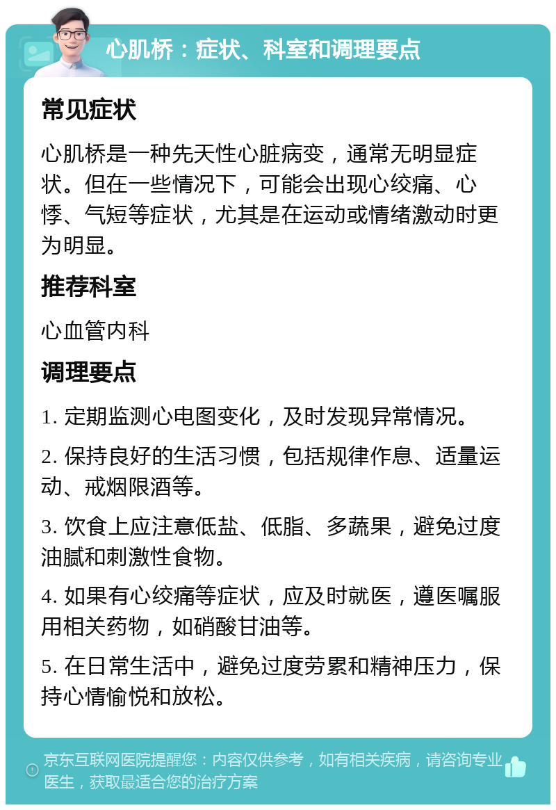 心肌桥：症状、科室和调理要点 常见症状 心肌桥是一种先天性心脏病变，通常无明显症状。但在一些情况下，可能会出现心绞痛、心悸、气短等症状，尤其是在运动或情绪激动时更为明显。 推荐科室 心血管内科 调理要点 1. 定期监测心电图变化，及时发现异常情况。 2. 保持良好的生活习惯，包括规律作息、适量运动、戒烟限酒等。 3. 饮食上应注意低盐、低脂、多蔬果，避免过度油腻和刺激性食物。 4. 如果有心绞痛等症状，应及时就医，遵医嘱服用相关药物，如硝酸甘油等。 5. 在日常生活中，避免过度劳累和精神压力，保持心情愉悦和放松。