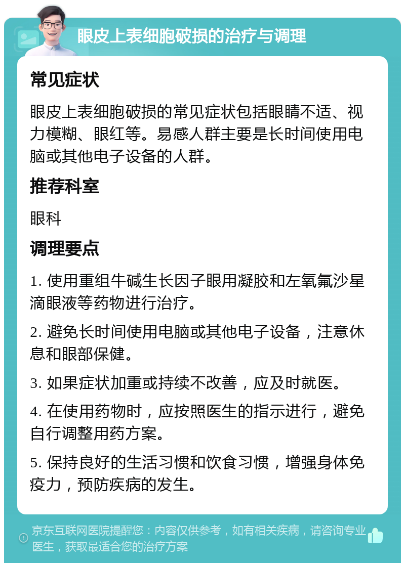 眼皮上表细胞破损的治疗与调理 常见症状 眼皮上表细胞破损的常见症状包括眼睛不适、视力模糊、眼红等。易感人群主要是长时间使用电脑或其他电子设备的人群。 推荐科室 眼科 调理要点 1. 使用重组牛碱生长因子眼用凝胶和左氧氟沙星滴眼液等药物进行治疗。 2. 避免长时间使用电脑或其他电子设备，注意休息和眼部保健。 3. 如果症状加重或持续不改善，应及时就医。 4. 在使用药物时，应按照医生的指示进行，避免自行调整用药方案。 5. 保持良好的生活习惯和饮食习惯，增强身体免疫力，预防疾病的发生。