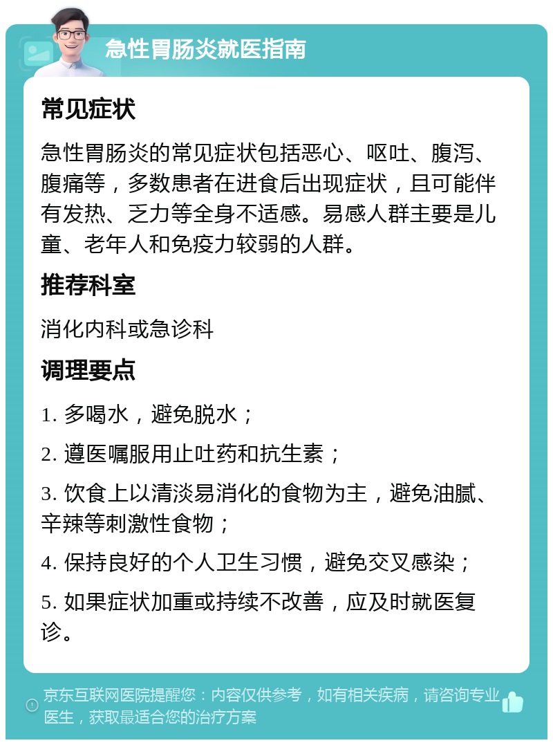 急性胃肠炎就医指南 常见症状 急性胃肠炎的常见症状包括恶心、呕吐、腹泻、腹痛等，多数患者在进食后出现症状，且可能伴有发热、乏力等全身不适感。易感人群主要是儿童、老年人和免疫力较弱的人群。 推荐科室 消化内科或急诊科 调理要点 1. 多喝水，避免脱水； 2. 遵医嘱服用止吐药和抗生素； 3. 饮食上以清淡易消化的食物为主，避免油腻、辛辣等刺激性食物； 4. 保持良好的个人卫生习惯，避免交叉感染； 5. 如果症状加重或持续不改善，应及时就医复诊。