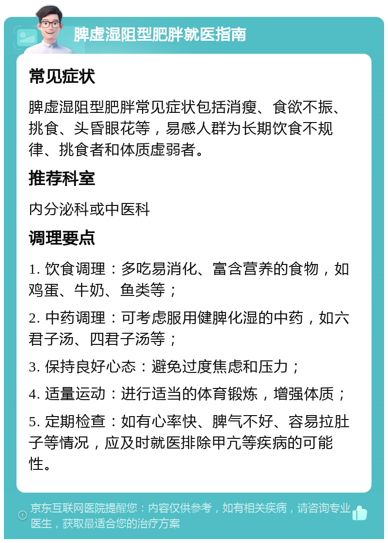 脾虚湿阻型肥胖就医指南 常见症状 脾虚湿阻型肥胖常见症状包括消瘦、食欲不振、挑食、头昏眼花等，易感人群为长期饮食不规律、挑食者和体质虚弱者。 推荐科室 内分泌科或中医科 调理要点 1. 饮食调理：多吃易消化、富含营养的食物，如鸡蛋、牛奶、鱼类等； 2. 中药调理：可考虑服用健脾化湿的中药，如六君子汤、四君子汤等； 3. 保持良好心态：避免过度焦虑和压力； 4. 适量运动：进行适当的体育锻炼，增强体质； 5. 定期检查：如有心率快、脾气不好、容易拉肚子等情况，应及时就医排除甲亢等疾病的可能性。