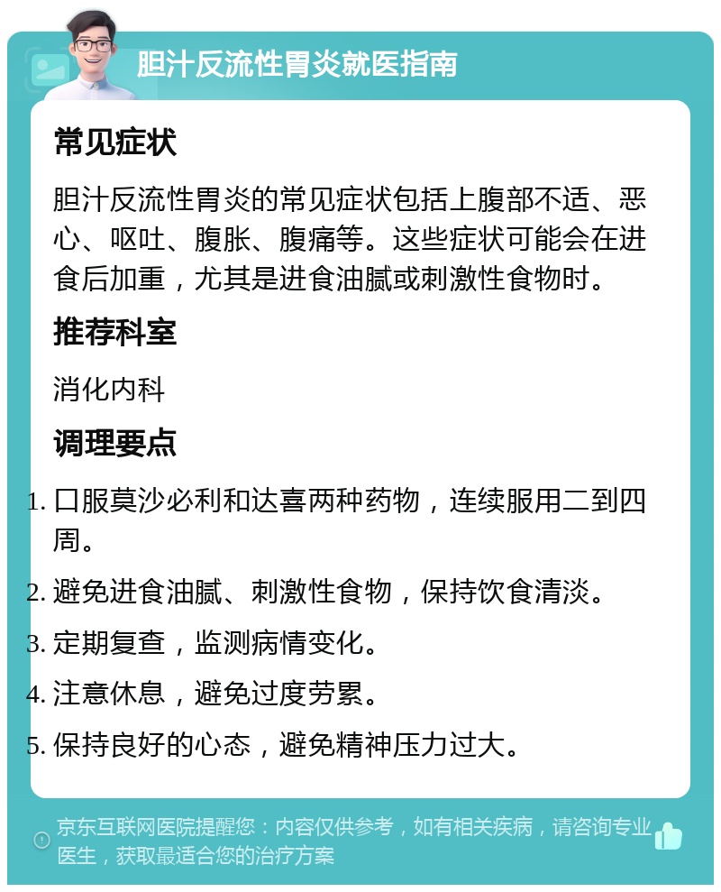 胆汁反流性胃炎就医指南 常见症状 胆汁反流性胃炎的常见症状包括上腹部不适、恶心、呕吐、腹胀、腹痛等。这些症状可能会在进食后加重，尤其是进食油腻或刺激性食物时。 推荐科室 消化内科 调理要点 口服莫沙必利和达喜两种药物，连续服用二到四周。 避免进食油腻、刺激性食物，保持饮食清淡。 定期复查，监测病情变化。 注意休息，避免过度劳累。 保持良好的心态，避免精神压力过大。