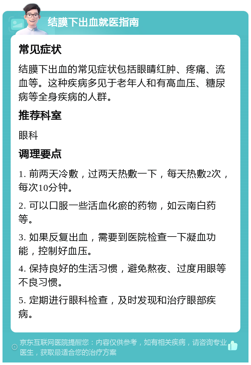 结膜下出血就医指南 常见症状 结膜下出血的常见症状包括眼睛红肿、疼痛、流血等。这种疾病多见于老年人和有高血压、糖尿病等全身疾病的人群。 推荐科室 眼科 调理要点 1. 前两天冷敷，过两天热敷一下，每天热敷2次，每次10分钟。 2. 可以口服一些活血化瘀的药物，如云南白药等。 3. 如果反复出血，需要到医院检查一下凝血功能，控制好血压。 4. 保持良好的生活习惯，避免熬夜、过度用眼等不良习惯。 5. 定期进行眼科检查，及时发现和治疗眼部疾病。