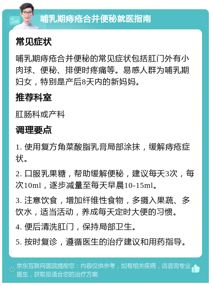 哺乳期痔疮合并便秘就医指南 常见症状 哺乳期痔疮合并便秘的常见症状包括肛门外有小肉球、便秘、排便时疼痛等。易感人群为哺乳期妇女，特别是产后8天内的新妈妈。 推荐科室 肛肠科或产科 调理要点 1. 使用复方角菜酸脂乳膏局部涂抹，缓解痔疮症状。 2. 口服乳果糖，帮助缓解便秘，建议每天3次，每次10ml，逐步减量至每天早晨10-15ml。 3. 注意饮食，增加纤维性食物，多摄入果蔬、多饮水，适当活动，养成每天定时大便的习惯。 4. 便后清洗肛门，保持局部卫生。 5. 按时复诊，遵循医生的治疗建议和用药指导。