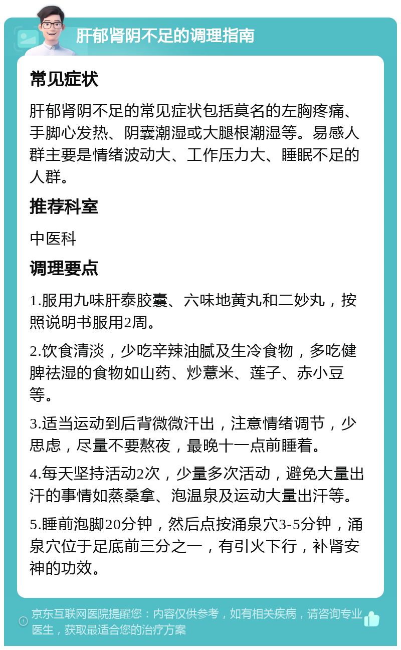 肝郁肾阴不足的调理指南 常见症状 肝郁肾阴不足的常见症状包括莫名的左胸疼痛、手脚心发热、阴囊潮湿或大腿根潮湿等。易感人群主要是情绪波动大、工作压力大、睡眠不足的人群。 推荐科室 中医科 调理要点 1.服用九味肝泰胶囊、六味地黄丸和二妙丸，按照说明书服用2周。 2.饮食清淡，少吃辛辣油腻及生冷食物，多吃健脾祛湿的食物如山药、炒薏米、莲子、赤小豆等。 3.适当运动到后背微微汗出，注意情绪调节，少思虑，尽量不要熬夜，最晚十一点前睡着。 4.每天坚持活动2次，少量多次活动，避免大量出汗的事情如蒸桑拿、泡温泉及运动大量出汗等。 5.睡前泡脚20分钟，然后点按涌泉穴3-5分钟，涌泉穴位于足底前三分之一，有引火下行，补肾安神的功效。