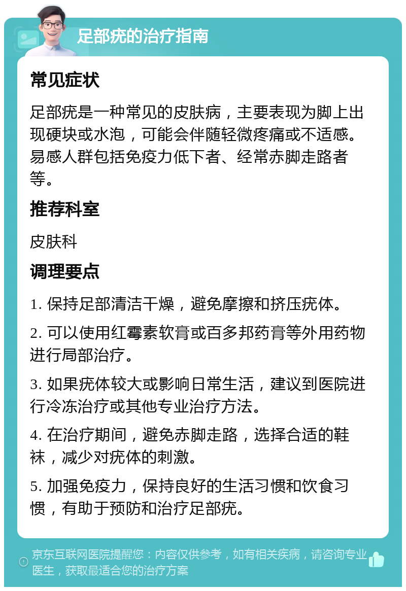 足部疣的治疗指南 常见症状 足部疣是一种常见的皮肤病，主要表现为脚上出现硬块或水泡，可能会伴随轻微疼痛或不适感。易感人群包括免疫力低下者、经常赤脚走路者等。 推荐科室 皮肤科 调理要点 1. 保持足部清洁干燥，避免摩擦和挤压疣体。 2. 可以使用红霉素软膏或百多邦药膏等外用药物进行局部治疗。 3. 如果疣体较大或影响日常生活，建议到医院进行冷冻治疗或其他专业治疗方法。 4. 在治疗期间，避免赤脚走路，选择合适的鞋袜，减少对疣体的刺激。 5. 加强免疫力，保持良好的生活习惯和饮食习惯，有助于预防和治疗足部疣。