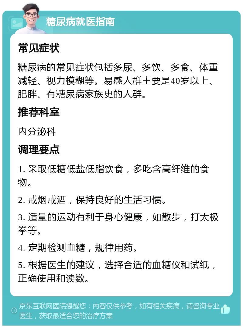 糖尿病就医指南 常见症状 糖尿病的常见症状包括多尿、多饮、多食、体重减轻、视力模糊等。易感人群主要是40岁以上、肥胖、有糖尿病家族史的人群。 推荐科室 内分泌科 调理要点 1. 采取低糖低盐低脂饮食，多吃含高纤维的食物。 2. 戒烟戒酒，保持良好的生活习惯。 3. 适量的运动有利于身心健康，如散步，打太极拳等。 4. 定期检测血糖，规律用药。 5. 根据医生的建议，选择合适的血糖仪和试纸，正确使用和读数。