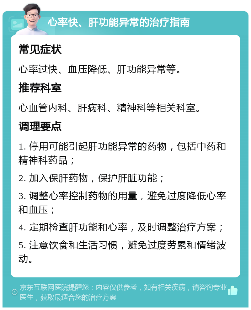 心率快、肝功能异常的治疗指南 常见症状 心率过快、血压降低、肝功能异常等。 推荐科室 心血管内科、肝病科、精神科等相关科室。 调理要点 1. 停用可能引起肝功能异常的药物，包括中药和精神科药品； 2. 加入保肝药物，保护肝脏功能； 3. 调整心率控制药物的用量，避免过度降低心率和血压； 4. 定期检查肝功能和心率，及时调整治疗方案； 5. 注意饮食和生活习惯，避免过度劳累和情绪波动。