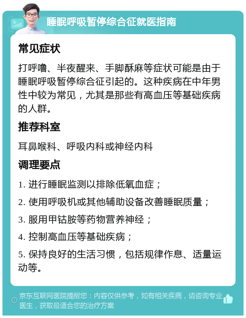 睡眠呼吸暂停综合征就医指南 常见症状 打呼噜、半夜醒来、手脚酥麻等症状可能是由于睡眠呼吸暂停综合征引起的。这种疾病在中年男性中较为常见，尤其是那些有高血压等基础疾病的人群。 推荐科室 耳鼻喉科、呼吸内科或神经内科 调理要点 1. 进行睡眠监测以排除低氧血症； 2. 使用呼吸机或其他辅助设备改善睡眠质量； 3. 服用甲钴胺等药物营养神经； 4. 控制高血压等基础疾病； 5. 保持良好的生活习惯，包括规律作息、适量运动等。