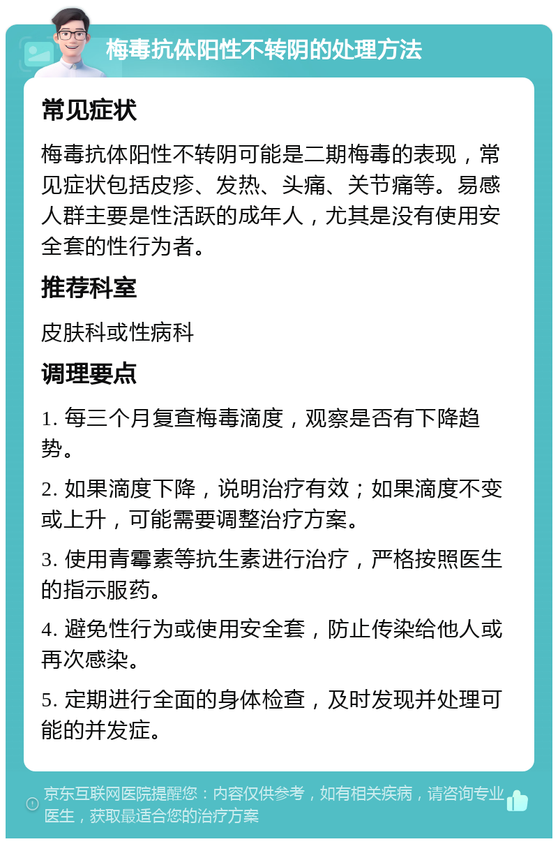 梅毒抗体阳性不转阴的处理方法 常见症状 梅毒抗体阳性不转阴可能是二期梅毒的表现，常见症状包括皮疹、发热、头痛、关节痛等。易感人群主要是性活跃的成年人，尤其是没有使用安全套的性行为者。 推荐科室 皮肤科或性病科 调理要点 1. 每三个月复查梅毒滴度，观察是否有下降趋势。 2. 如果滴度下降，说明治疗有效；如果滴度不变或上升，可能需要调整治疗方案。 3. 使用青霉素等抗生素进行治疗，严格按照医生的指示服药。 4. 避免性行为或使用安全套，防止传染给他人或再次感染。 5. 定期进行全面的身体检查，及时发现并处理可能的并发症。