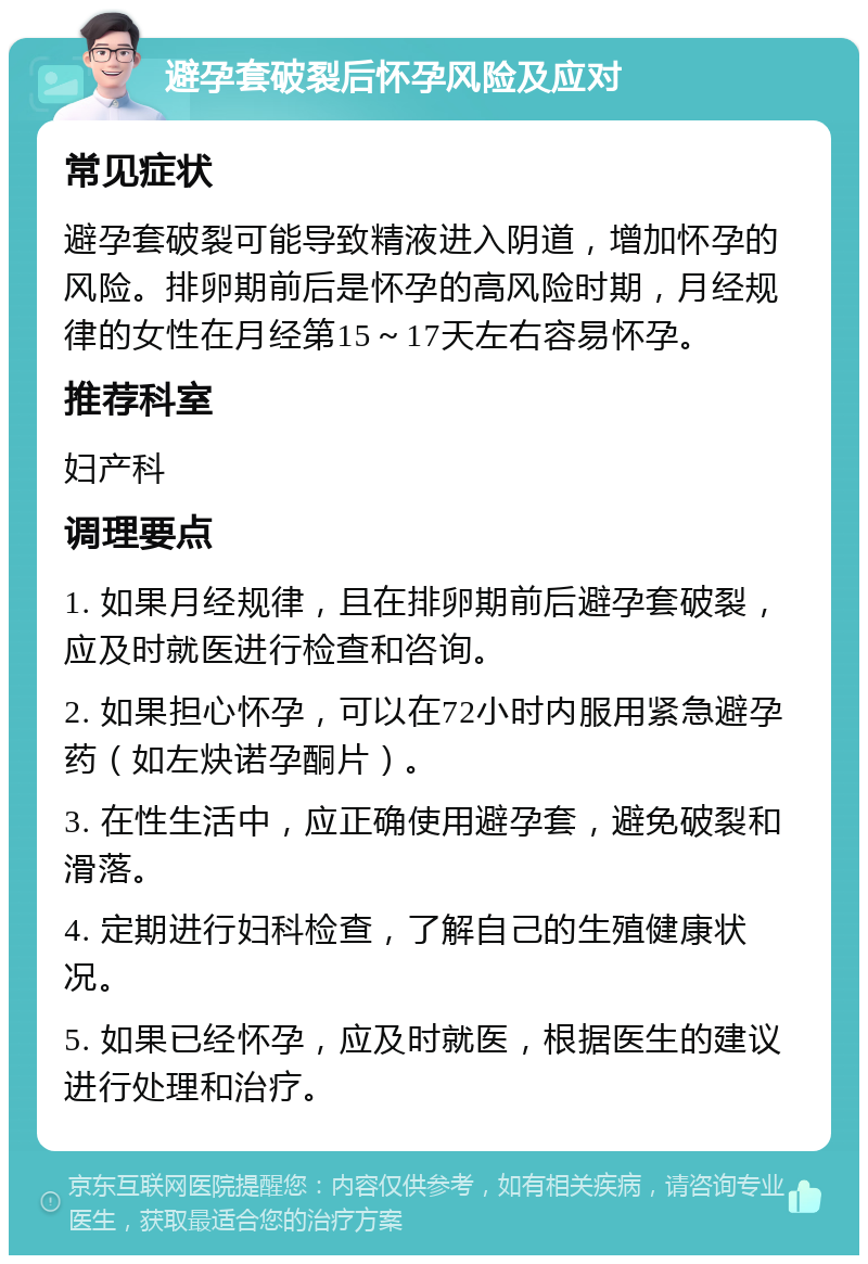 避孕套破裂后怀孕风险及应对 常见症状 避孕套破裂可能导致精液进入阴道，增加怀孕的风险。排卵期前后是怀孕的高风险时期，月经规律的女性在月经第15～17天左右容易怀孕。 推荐科室 妇产科 调理要点 1. 如果月经规律，且在排卵期前后避孕套破裂，应及时就医进行检查和咨询。 2. 如果担心怀孕，可以在72小时内服用紧急避孕药（如左炔诺孕酮片）。 3. 在性生活中，应正确使用避孕套，避免破裂和滑落。 4. 定期进行妇科检查，了解自己的生殖健康状况。 5. 如果已经怀孕，应及时就医，根据医生的建议进行处理和治疗。