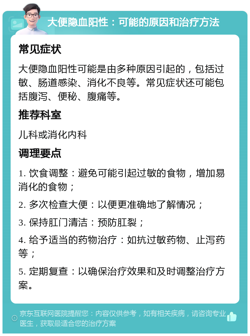 大便隐血阳性：可能的原因和治疗方法 常见症状 大便隐血阳性可能是由多种原因引起的，包括过敏、肠道感染、消化不良等。常见症状还可能包括腹泻、便秘、腹痛等。 推荐科室 儿科或消化内科 调理要点 1. 饮食调整：避免可能引起过敏的食物，增加易消化的食物； 2. 多次检查大便：以便更准确地了解情况； 3. 保持肛门清洁：预防肛裂； 4. 给予适当的药物治疗：如抗过敏药物、止泻药等； 5. 定期复查：以确保治疗效果和及时调整治疗方案。