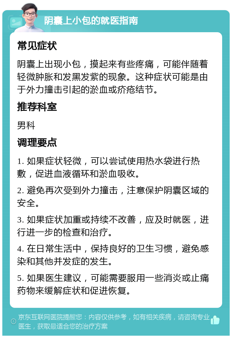 阴囊上小包的就医指南 常见症状 阴囊上出现小包，摸起来有些疼痛，可能伴随着轻微肿胀和发黑发紫的现象。这种症状可能是由于外力撞击引起的淤血或疥疮结节。 推荐科室 男科 调理要点 1. 如果症状轻微，可以尝试使用热水袋进行热敷，促进血液循环和淤血吸收。 2. 避免再次受到外力撞击，注意保护阴囊区域的安全。 3. 如果症状加重或持续不改善，应及时就医，进行进一步的检查和治疗。 4. 在日常生活中，保持良好的卫生习惯，避免感染和其他并发症的发生。 5. 如果医生建议，可能需要服用一些消炎或止痛药物来缓解症状和促进恢复。