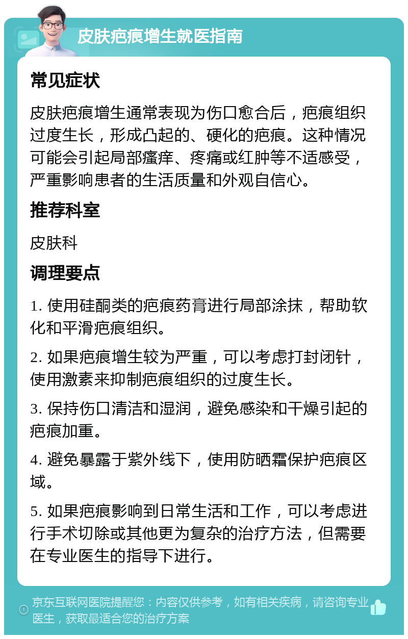 皮肤疤痕增生就医指南 常见症状 皮肤疤痕增生通常表现为伤口愈合后，疤痕组织过度生长，形成凸起的、硬化的疤痕。这种情况可能会引起局部瘙痒、疼痛或红肿等不适感受，严重影响患者的生活质量和外观自信心。 推荐科室 皮肤科 调理要点 1. 使用硅酮类的疤痕药膏进行局部涂抹，帮助软化和平滑疤痕组织。 2. 如果疤痕增生较为严重，可以考虑打封闭针，使用激素来抑制疤痕组织的过度生长。 3. 保持伤口清洁和湿润，避免感染和干燥引起的疤痕加重。 4. 避免暴露于紫外线下，使用防晒霜保护疤痕区域。 5. 如果疤痕影响到日常生活和工作，可以考虑进行手术切除或其他更为复杂的治疗方法，但需要在专业医生的指导下进行。