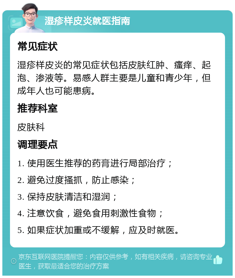 湿疹样皮炎就医指南 常见症状 湿疹样皮炎的常见症状包括皮肤红肿、瘙痒、起泡、渗液等。易感人群主要是儿童和青少年，但成年人也可能患病。 推荐科室 皮肤科 调理要点 1. 使用医生推荐的药膏进行局部治疗； 2. 避免过度搔抓，防止感染； 3. 保持皮肤清洁和湿润； 4. 注意饮食，避免食用刺激性食物； 5. 如果症状加重或不缓解，应及时就医。