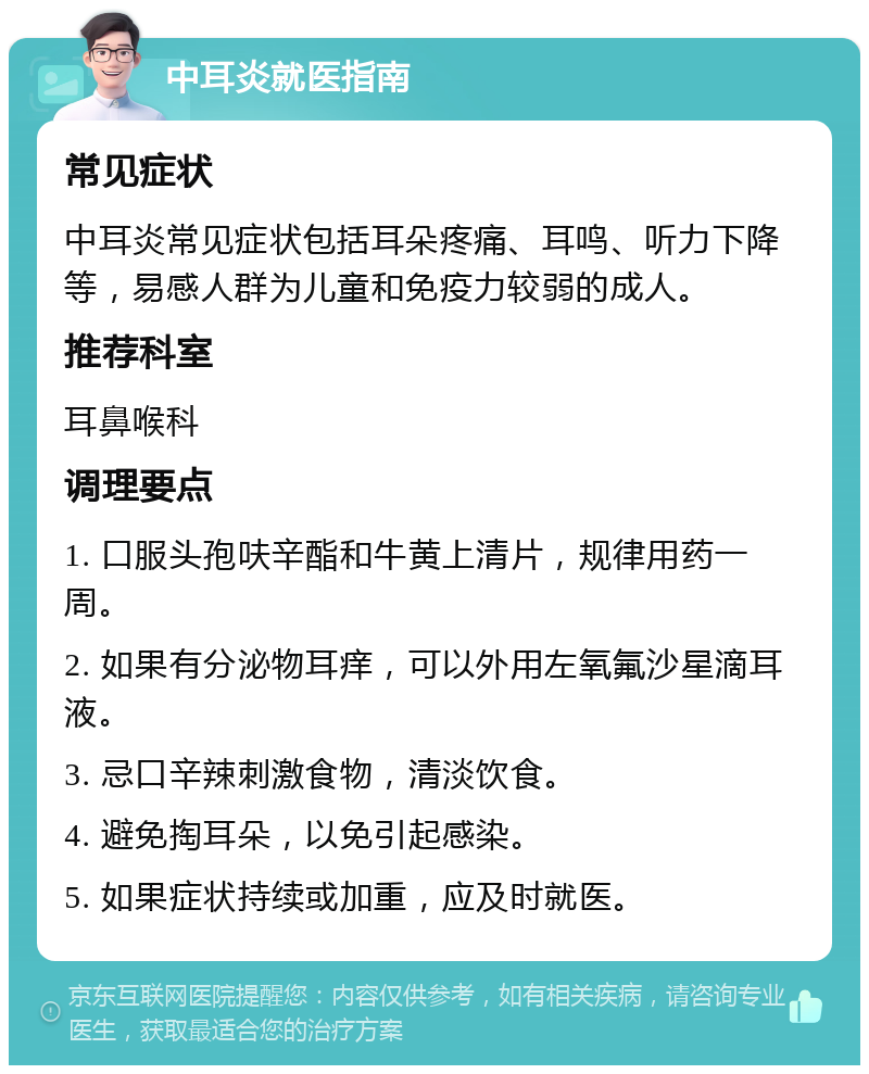 中耳炎就医指南 常见症状 中耳炎常见症状包括耳朵疼痛、耳鸣、听力下降等，易感人群为儿童和免疫力较弱的成人。 推荐科室 耳鼻喉科 调理要点 1. 口服头孢呋辛酯和牛黄上清片，规律用药一周。 2. 如果有分泌物耳痒，可以外用左氧氟沙星滴耳液。 3. 忌口辛辣刺激食物，清淡饮食。 4. 避免掏耳朵，以免引起感染。 5. 如果症状持续或加重，应及时就医。