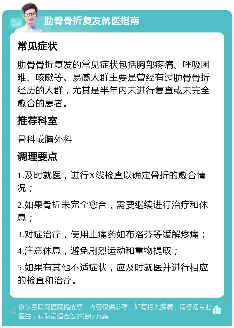 肋骨骨折复发就医指南 常见症状 肋骨骨折复发的常见症状包括胸部疼痛、呼吸困难、咳嗽等。易感人群主要是曾经有过肋骨骨折经历的人群，尤其是半年内未进行复查或未完全愈合的患者。 推荐科室 骨科或胸外科 调理要点 1.及时就医，进行X线检查以确定骨折的愈合情况； 2.如果骨折未完全愈合，需要继续进行治疗和休息； 3.对症治疗，使用止痛药如布洛芬等缓解疼痛； 4.注意休息，避免剧烈运动和重物提取； 5.如果有其他不适症状，应及时就医并进行相应的检查和治疗。