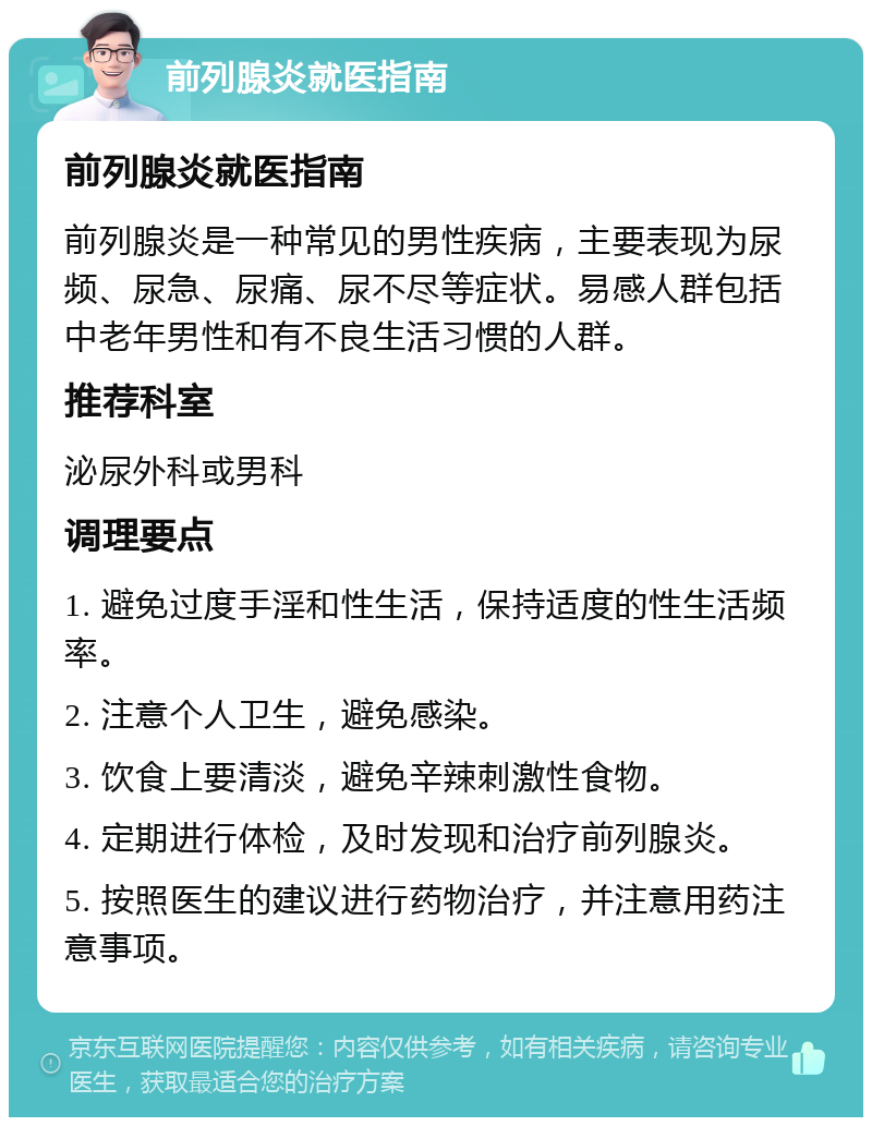 前列腺炎就医指南 前列腺炎就医指南 前列腺炎是一种常见的男性疾病，主要表现为尿频、尿急、尿痛、尿不尽等症状。易感人群包括中老年男性和有不良生活习惯的人群。 推荐科室 泌尿外科或男科 调理要点 1. 避免过度手淫和性生活，保持适度的性生活频率。 2. 注意个人卫生，避免感染。 3. 饮食上要清淡，避免辛辣刺激性食物。 4. 定期进行体检，及时发现和治疗前列腺炎。 5. 按照医生的建议进行药物治疗，并注意用药注意事项。