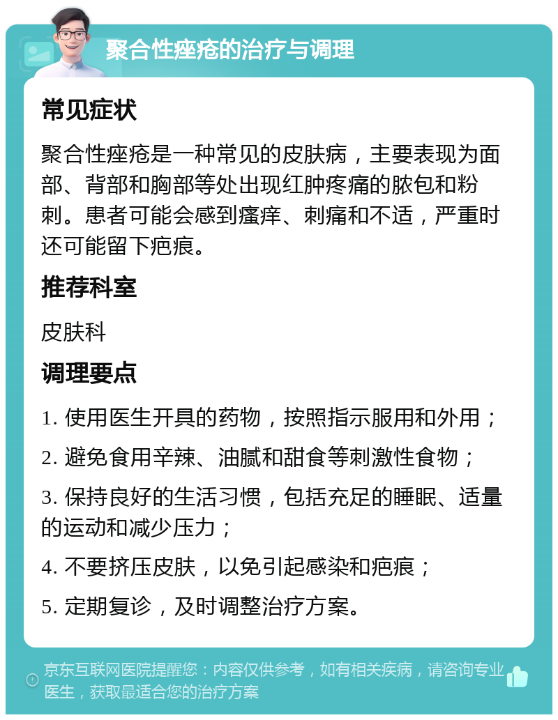 聚合性痤疮的治疗与调理 常见症状 聚合性痤疮是一种常见的皮肤病，主要表现为面部、背部和胸部等处出现红肿疼痛的脓包和粉刺。患者可能会感到瘙痒、刺痛和不适，严重时还可能留下疤痕。 推荐科室 皮肤科 调理要点 1. 使用医生开具的药物，按照指示服用和外用； 2. 避免食用辛辣、油腻和甜食等刺激性食物； 3. 保持良好的生活习惯，包括充足的睡眠、适量的运动和减少压力； 4. 不要挤压皮肤，以免引起感染和疤痕； 5. 定期复诊，及时调整治疗方案。