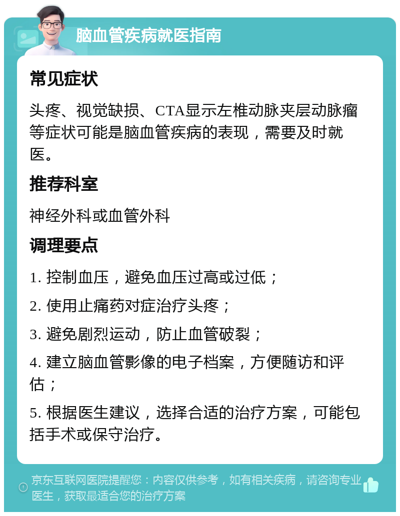 脑血管疾病就医指南 常见症状 头疼、视觉缺损、CTA显示左椎动脉夹层动脉瘤等症状可能是脑血管疾病的表现，需要及时就医。 推荐科室 神经外科或血管外科 调理要点 1. 控制血压，避免血压过高或过低； 2. 使用止痛药对症治疗头疼； 3. 避免剧烈运动，防止血管破裂； 4. 建立脑血管影像的电子档案，方便随访和评估； 5. 根据医生建议，选择合适的治疗方案，可能包括手术或保守治疗。