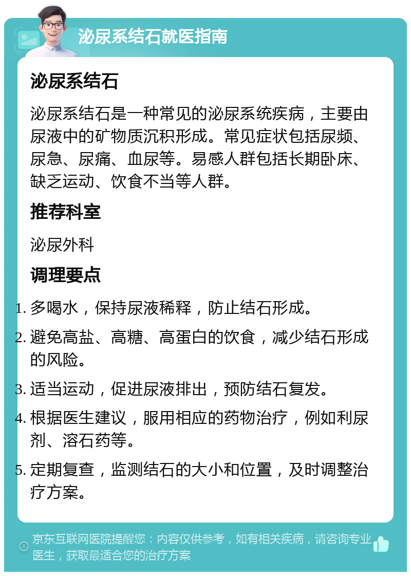 泌尿系结石就医指南 泌尿系结石 泌尿系结石是一种常见的泌尿系统疾病，主要由尿液中的矿物质沉积形成。常见症状包括尿频、尿急、尿痛、血尿等。易感人群包括长期卧床、缺乏运动、饮食不当等人群。 推荐科室 泌尿外科 调理要点 多喝水，保持尿液稀释，防止结石形成。 避免高盐、高糖、高蛋白的饮食，减少结石形成的风险。 适当运动，促进尿液排出，预防结石复发。 根据医生建议，服用相应的药物治疗，例如利尿剂、溶石药等。 定期复查，监测结石的大小和位置，及时调整治疗方案。