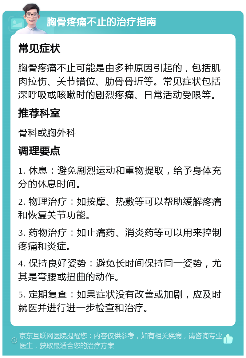 胸骨疼痛不止的治疗指南 常见症状 胸骨疼痛不止可能是由多种原因引起的，包括肌肉拉伤、关节错位、肋骨骨折等。常见症状包括深呼吸或咳嗽时的剧烈疼痛、日常活动受限等。 推荐科室 骨科或胸外科 调理要点 1. 休息：避免剧烈运动和重物提取，给予身体充分的休息时间。 2. 物理治疗：如按摩、热敷等可以帮助缓解疼痛和恢复关节功能。 3. 药物治疗：如止痛药、消炎药等可以用来控制疼痛和炎症。 4. 保持良好姿势：避免长时间保持同一姿势，尤其是弯腰或扭曲的动作。 5. 定期复查：如果症状没有改善或加剧，应及时就医并进行进一步检查和治疗。