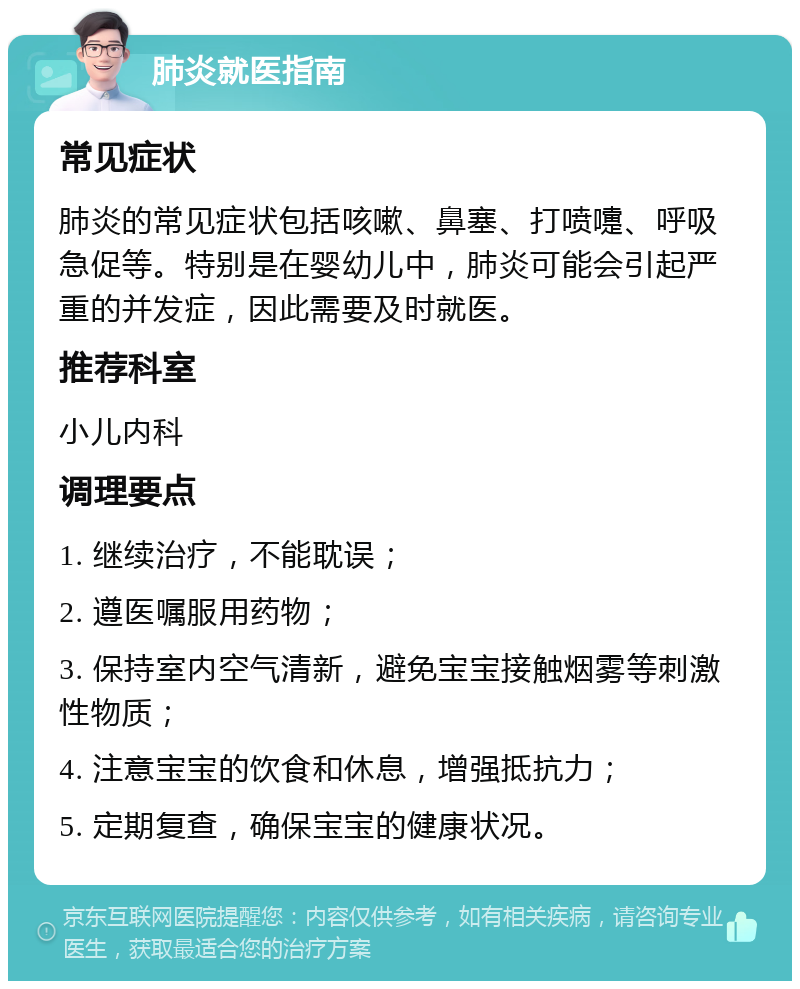 肺炎就医指南 常见症状 肺炎的常见症状包括咳嗽、鼻塞、打喷嚏、呼吸急促等。特别是在婴幼儿中，肺炎可能会引起严重的并发症，因此需要及时就医。 推荐科室 小儿内科 调理要点 1. 继续治疗，不能耽误； 2. 遵医嘱服用药物； 3. 保持室内空气清新，避免宝宝接触烟雾等刺激性物质； 4. 注意宝宝的饮食和休息，增强抵抗力； 5. 定期复查，确保宝宝的健康状况。