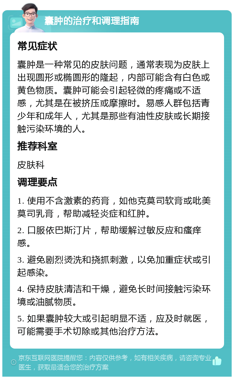 囊肿的治疗和调理指南 常见症状 囊肿是一种常见的皮肤问题，通常表现为皮肤上出现圆形或椭圆形的隆起，内部可能含有白色或黄色物质。囊肿可能会引起轻微的疼痛或不适感，尤其是在被挤压或摩擦时。易感人群包括青少年和成年人，尤其是那些有油性皮肤或长期接触污染环境的人。 推荐科室 皮肤科 调理要点 1. 使用不含激素的药膏，如他克莫司软膏或吡美莫司乳膏，帮助减轻炎症和红肿。 2. 口服依巴斯汀片，帮助缓解过敏反应和瘙痒感。 3. 避免剧烈烫洗和挠抓刺激，以免加重症状或引起感染。 4. 保持皮肤清洁和干燥，避免长时间接触污染环境或油腻物质。 5. 如果囊肿较大或引起明显不适，应及时就医，可能需要手术切除或其他治疗方法。