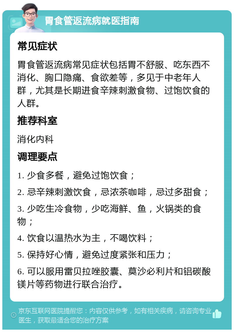 胃食管返流病就医指南 常见症状 胃食管返流病常见症状包括胃不舒服、吃东西不消化、胸口隐痛、食欲差等，多见于中老年人群，尤其是长期进食辛辣刺激食物、过饱饮食的人群。 推荐科室 消化内科 调理要点 1. 少食多餐，避免过饱饮食； 2. 忌辛辣刺激饮食，忌浓茶咖啡，忌过多甜食； 3. 少吃生冷食物，少吃海鲜、鱼，火锅类的食物； 4. 饮食以温热水为主，不喝饮料； 5. 保持好心情，避免过度紧张和压力； 6. 可以服用雷贝拉唑胶囊、莫沙必利片和铝碳酸镁片等药物进行联合治疗。