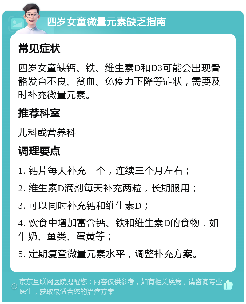 四岁女童微量元素缺乏指南 常见症状 四岁女童缺钙、铁、维生素D和D3可能会出现骨骼发育不良、贫血、免疫力下降等症状，需要及时补充微量元素。 推荐科室 儿科或营养科 调理要点 1. 钙片每天补充一个，连续三个月左右； 2. 维生素D滴剂每天补充两粒，长期服用； 3. 可以同时补充钙和维生素D； 4. 饮食中增加富含钙、铁和维生素D的食物，如牛奶、鱼类、蛋黄等； 5. 定期复查微量元素水平，调整补充方案。