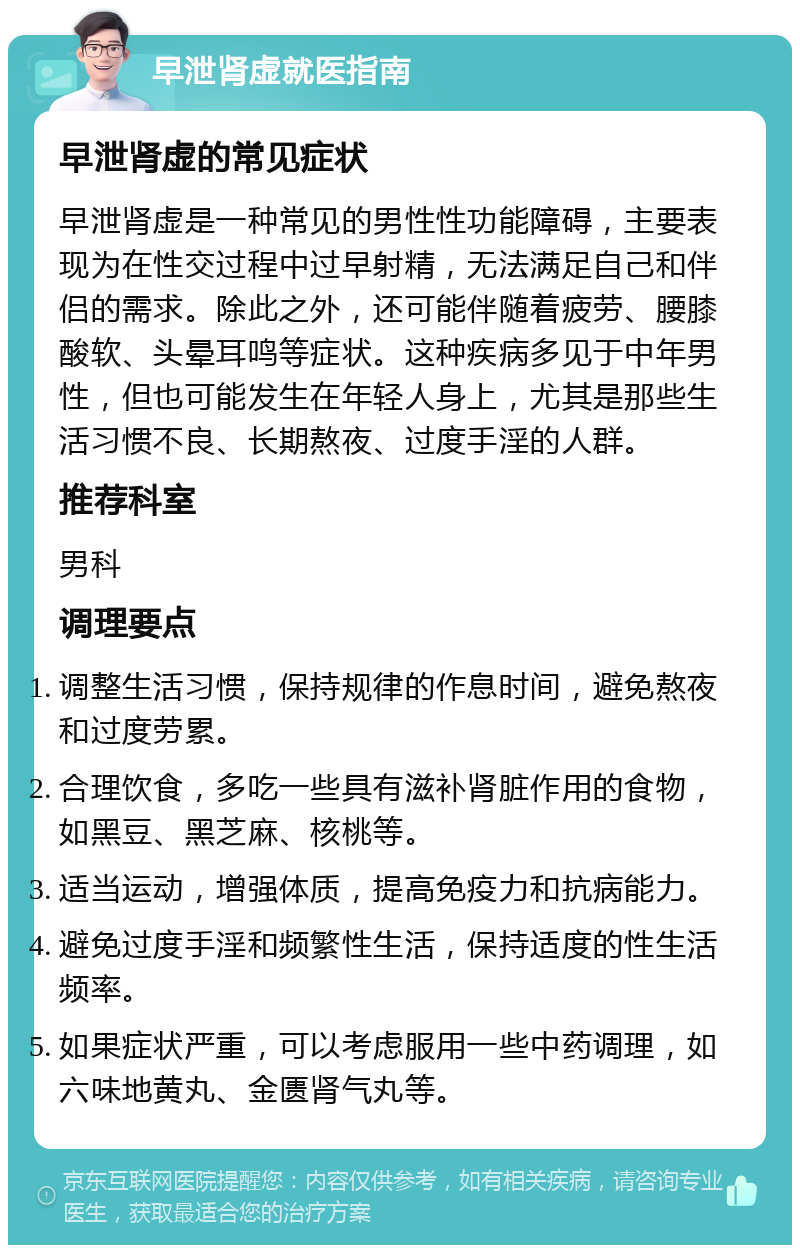 早泄肾虚就医指南 早泄肾虚的常见症状 早泄肾虚是一种常见的男性性功能障碍，主要表现为在性交过程中过早射精，无法满足自己和伴侣的需求。除此之外，还可能伴随着疲劳、腰膝酸软、头晕耳鸣等症状。这种疾病多见于中年男性，但也可能发生在年轻人身上，尤其是那些生活习惯不良、长期熬夜、过度手淫的人群。 推荐科室 男科 调理要点 调整生活习惯，保持规律的作息时间，避免熬夜和过度劳累。 合理饮食，多吃一些具有滋补肾脏作用的食物，如黑豆、黑芝麻、核桃等。 适当运动，增强体质，提高免疫力和抗病能力。 避免过度手淫和频繁性生活，保持适度的性生活频率。 如果症状严重，可以考虑服用一些中药调理，如六味地黄丸、金匮肾气丸等。