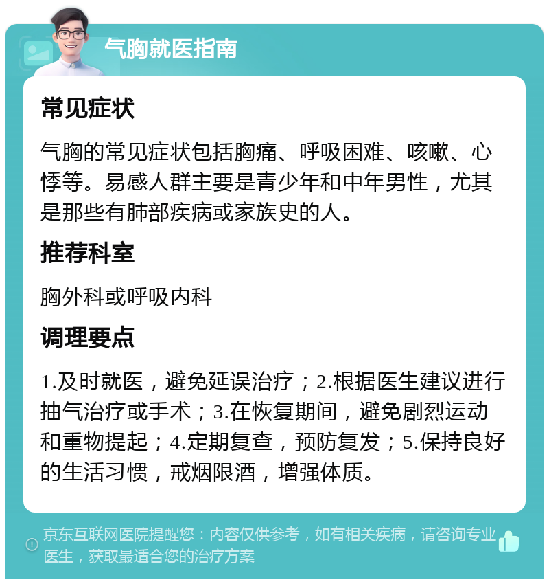 气胸就医指南 常见症状 气胸的常见症状包括胸痛、呼吸困难、咳嗽、心悸等。易感人群主要是青少年和中年男性，尤其是那些有肺部疾病或家族史的人。 推荐科室 胸外科或呼吸内科 调理要点 1.及时就医，避免延误治疗；2.根据医生建议进行抽气治疗或手术；3.在恢复期间，避免剧烈运动和重物提起；4.定期复查，预防复发；5.保持良好的生活习惯，戒烟限酒，增强体质。